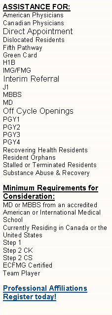 Text Box: ASSISTANCE FOR: American PhysiciansCanadian PhysiciansDirect AppointmentDislocated ResidentsFifth PathwayGreen CardH1BIMG/FMGInterim ReferralJ1MBBSMDOff Cycle OpeningsPGY1PGY2PGY3
PGY4Recovering Health ResidentsResident OrphansStalled or Terminated ResidentsSubstance Abuse & Recovery Minimum Requirements for Consideration:MD or MBBS from an accreditedAmerican or International Medical SchoolCurrently Residing in Canada or the United StatesStep 1 Step 2 CKStep 2 CSECFMG CertifiedTeam PlayerProfessional AffiliationsRegister today!